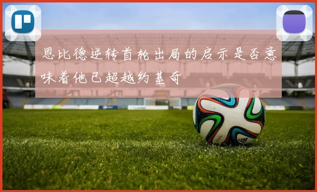 恩比德逆转首轮出局的启示是否意味着他已超越约基奇