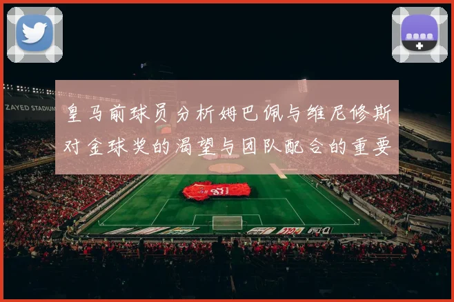 皇马前球员分析姆巴佩与维尼修斯对金球奖的渴望与团队配合的重要性