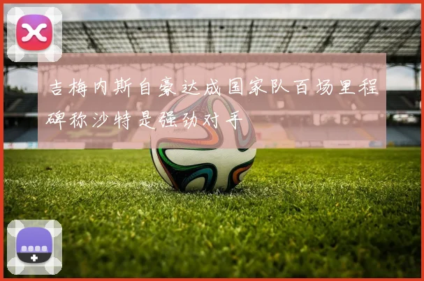 吉梅内斯自豪达成国家队百场里程碑称沙特是强劲对手