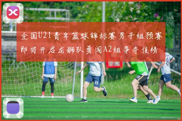 全国U21青年篮球锦标赛男子组预赛即将开启龙狮队勇闯A2组争夺佳绩
