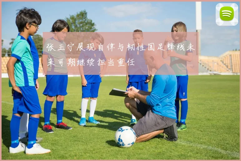 张玉宁展现自律与韧性国足锋线未来可期继续担当重任