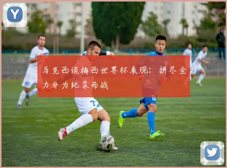 马克西谈梅西世界杯表现：拼尽全力非为纪录而战