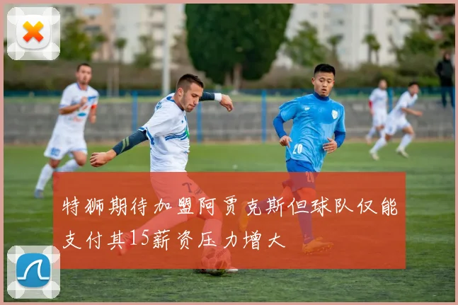 特狮期待加盟阿贾克斯但球队仅能支付其15薪资压力增大