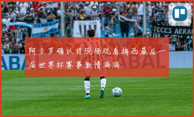 阿圭罗确认将现场观看梅西最后一届世界杯赛事激情满满