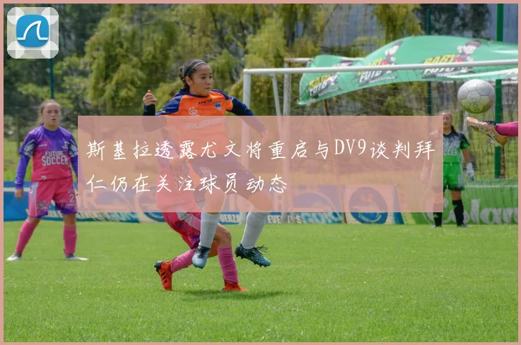 斯基拉透露尤文将重启与DV9谈判拜仁仍在关注球员动态